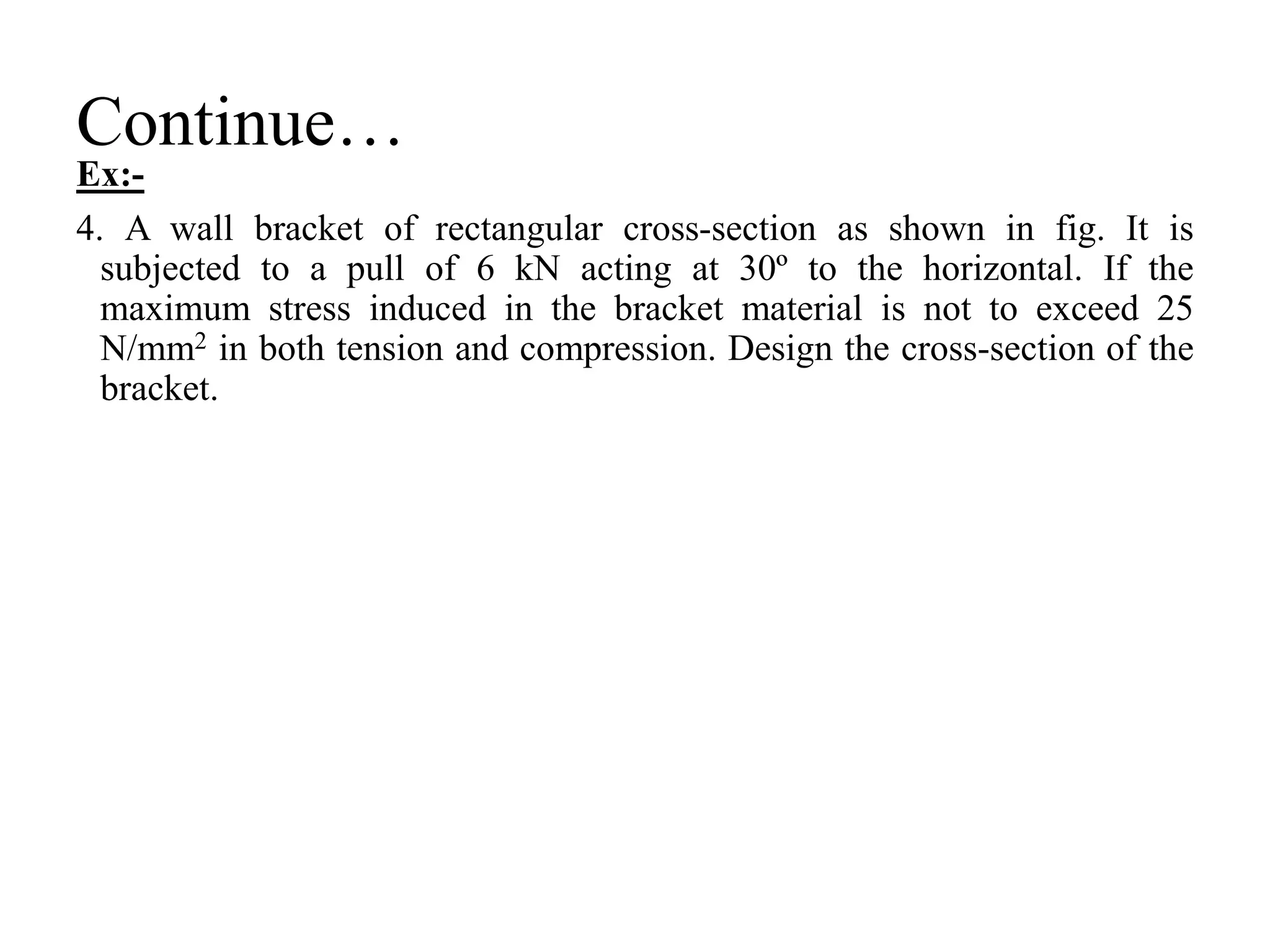 Continue…
Ex:-
4. A wall bracket of rectangular cross-section as shown in fig. It is
subjected to a pull of 6 kN acting at 30º to the horizontal. If the
maximum stress induced in the bracket material is not to exceed 25
N/mm2 in both tension and compression. Design the cross-section of the
bracket.
 