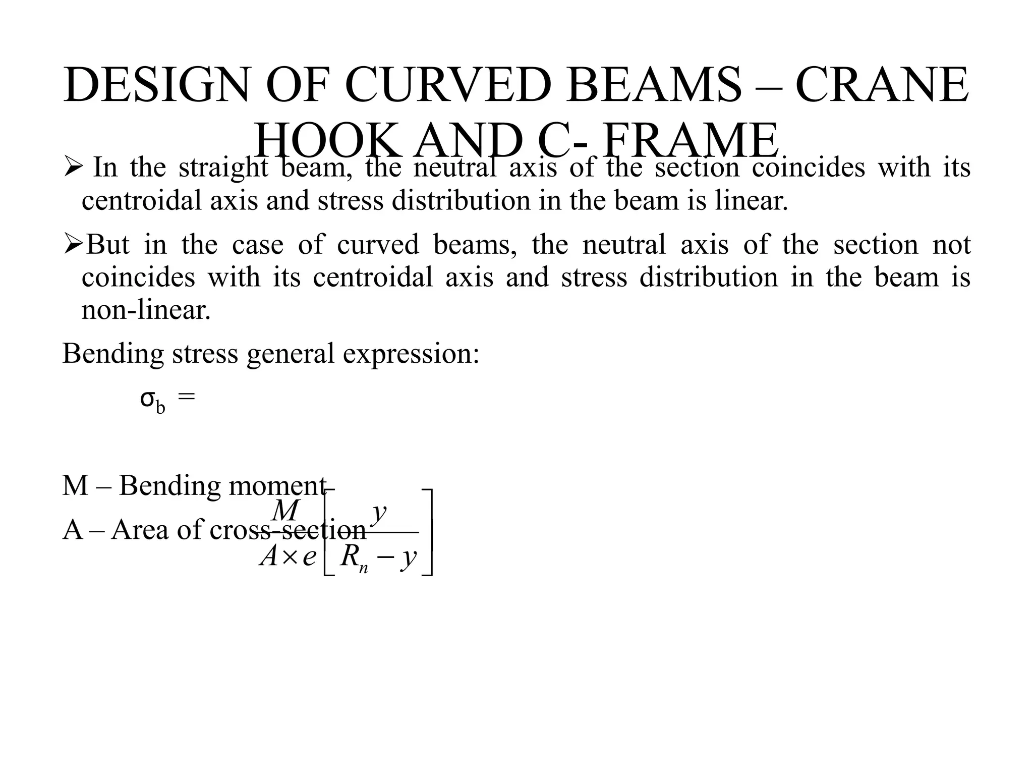 DESIGN OF CURVED BEAMS – CRANE
HOOK AND C- FRAME
 In the straight beam, the neutral axis of the section coincides with its
centroidal axis and stress distribution in the beam is linear.
But in the case of curved beams, the neutral axis of the section not
coincides with its centroidal axis and stress distribution in the beam is
non-linear.
Bending stress general expression:
σb =
M – Bending moment
A – Area of cross-section 






 y
R
y
e
A
M
n
 