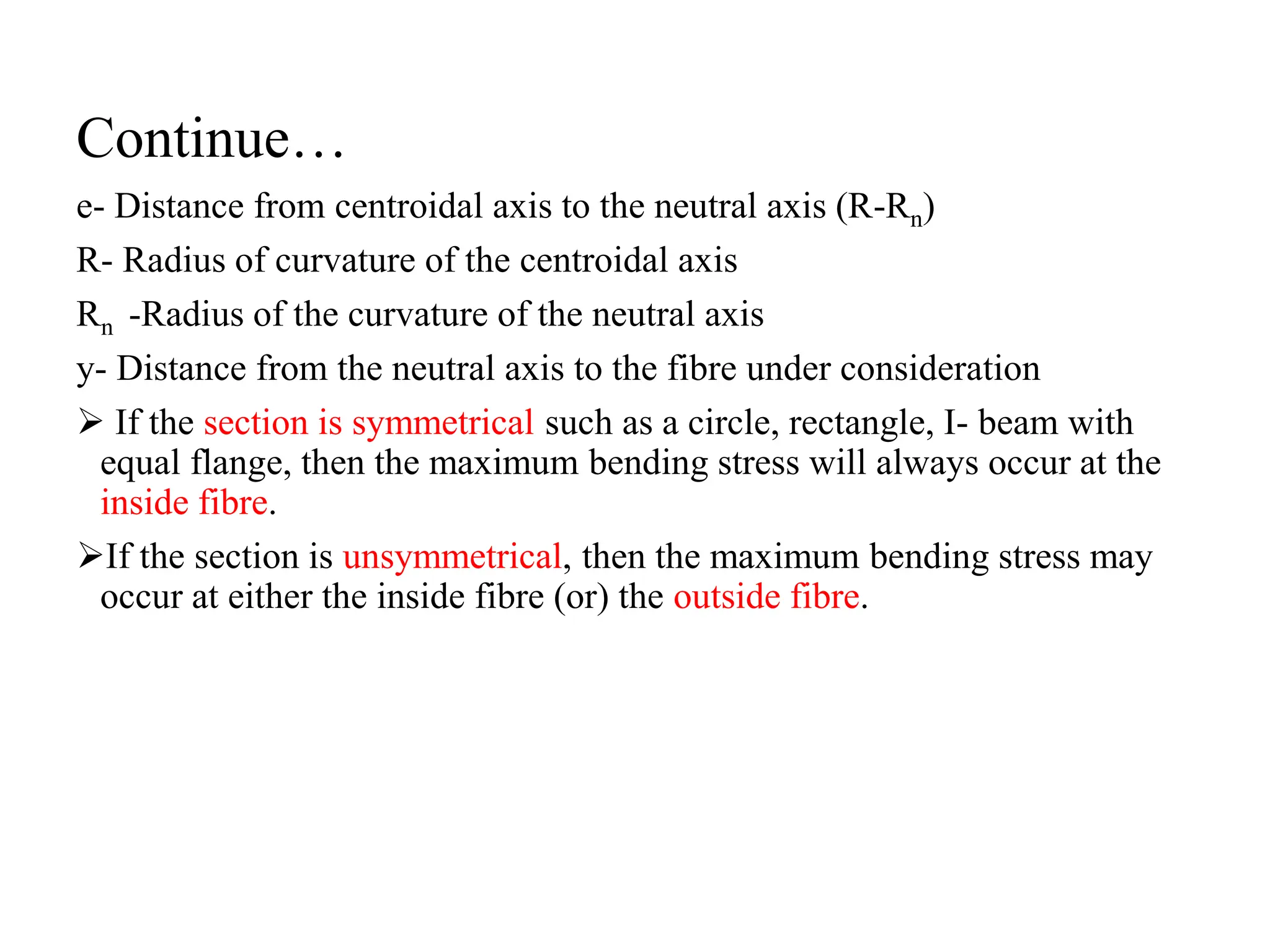Continue…
e- Distance from centroidal axis to the neutral axis (R-Rn)
R- Radius of curvature of the centroidal axis
Rn -Radius of the curvature of the neutral axis
y- Distance from the neutral axis to the fibre under consideration
 If the section is symmetrical such as a circle, rectangle, I- beam with
equal flange, then the maximum bending stress will always occur at the
inside fibre.
If the section is unsymmetrical, then the maximum bending stress may
occur at either the inside fibre (or) the outside fibre.
 