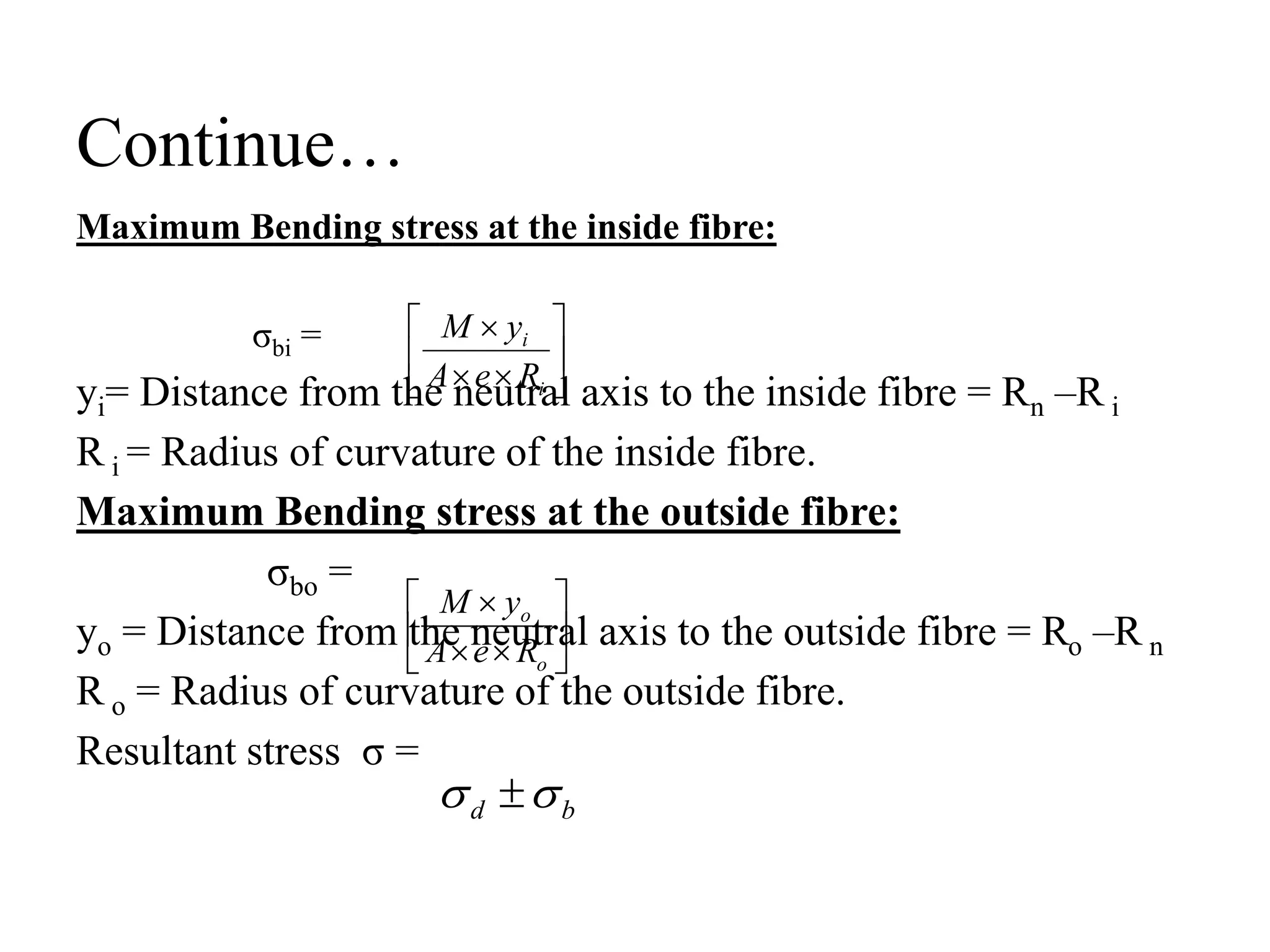 Continue…
Maximum Bending stress at the inside fibre:
σbi =
yi= Distance from the neutral axis to the inside fibre = Rn –R i
R i = Radius of curvature of the inside fibre.
Maximum Bending stress at the outside fibre:
σbo =
yo = Distance from the neutral axis to the outside fibre = Ro –R n
R o = Radius of curvature of the outside fibre.
Resultant stress σ =









i
i
R
e
A
y
M
b
d 
 









o
o
R
e
A
y
M
 
