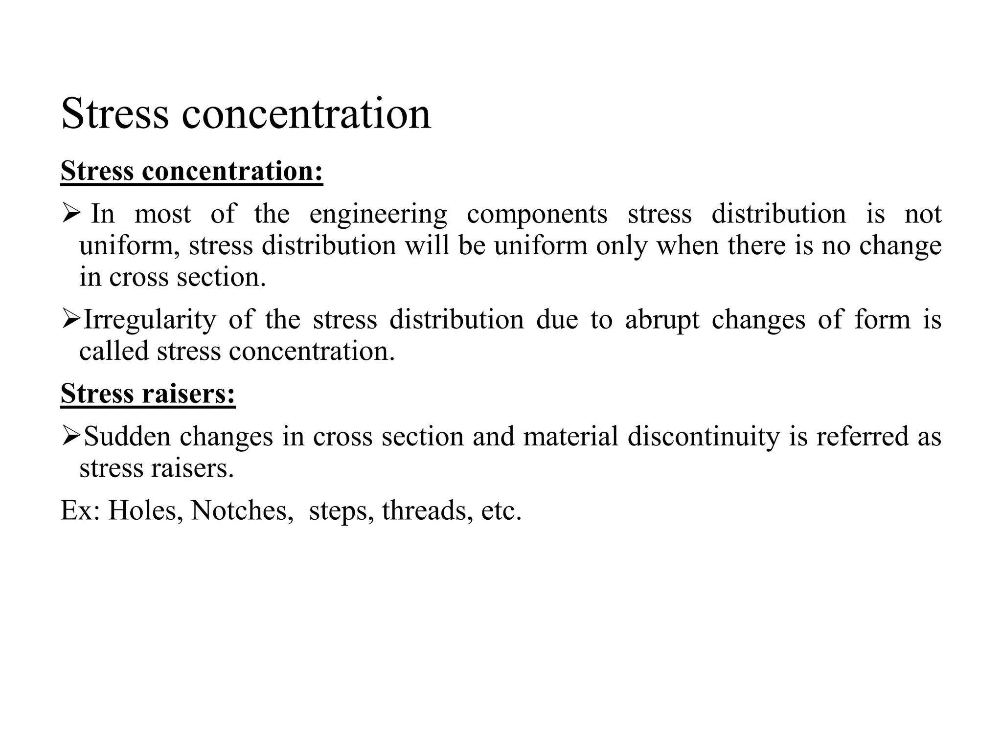Stress concentration
Stress concentration:
 In most of the engineering components stress distribution is not
uniform, stress distribution will be uniform only when there is no change
in cross section.
Irregularity of the stress distribution due to abrupt changes of form is
called stress concentration.
Stress raisers:
Sudden changes in cross section and material discontinuity is referred as
stress raisers.
Ex: Holes, Notches, steps, threads, etc.
 
