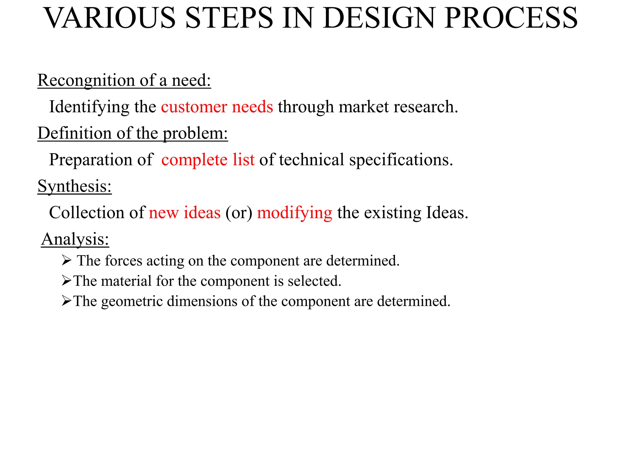 VARIOUS STEPS IN DESIGN PROCESS
Recongnition of a need:
Identifying the customer needs through market research.
Definition of the problem:
Preparation of complete list of technical specifications.
Synthesis:
Collection of new ideas (or) modifying the existing Ideas.
Analysis:
 The forces acting on the component are determined.
The material for the component is selected.
The geometric dimensions of the component are determined.
 