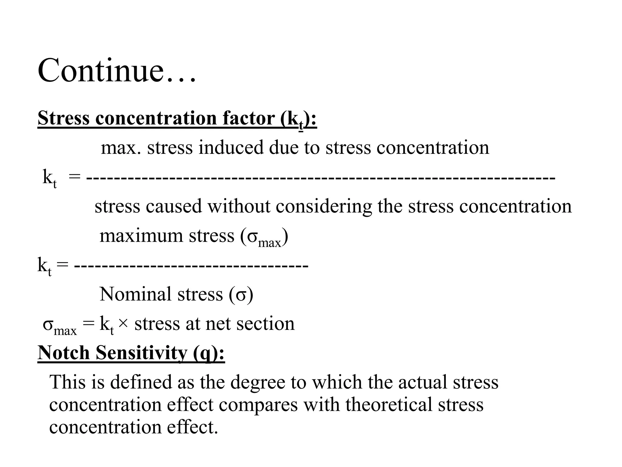 Continue…
Stress concentration factor (kt):
max. stress induced due to stress concentration
kt = --------------------------------------------------------------------
stress caused without considering the stress concentration
maximum stress (σmax)
kt = ----------------------------------
Nominal stress (σ)
σmax = kt × stress at net section
Notch Sensitivity (q):
This is defined as the degree to which the actual stress
concentration effect compares with theoretical stress
concentration effect.
 