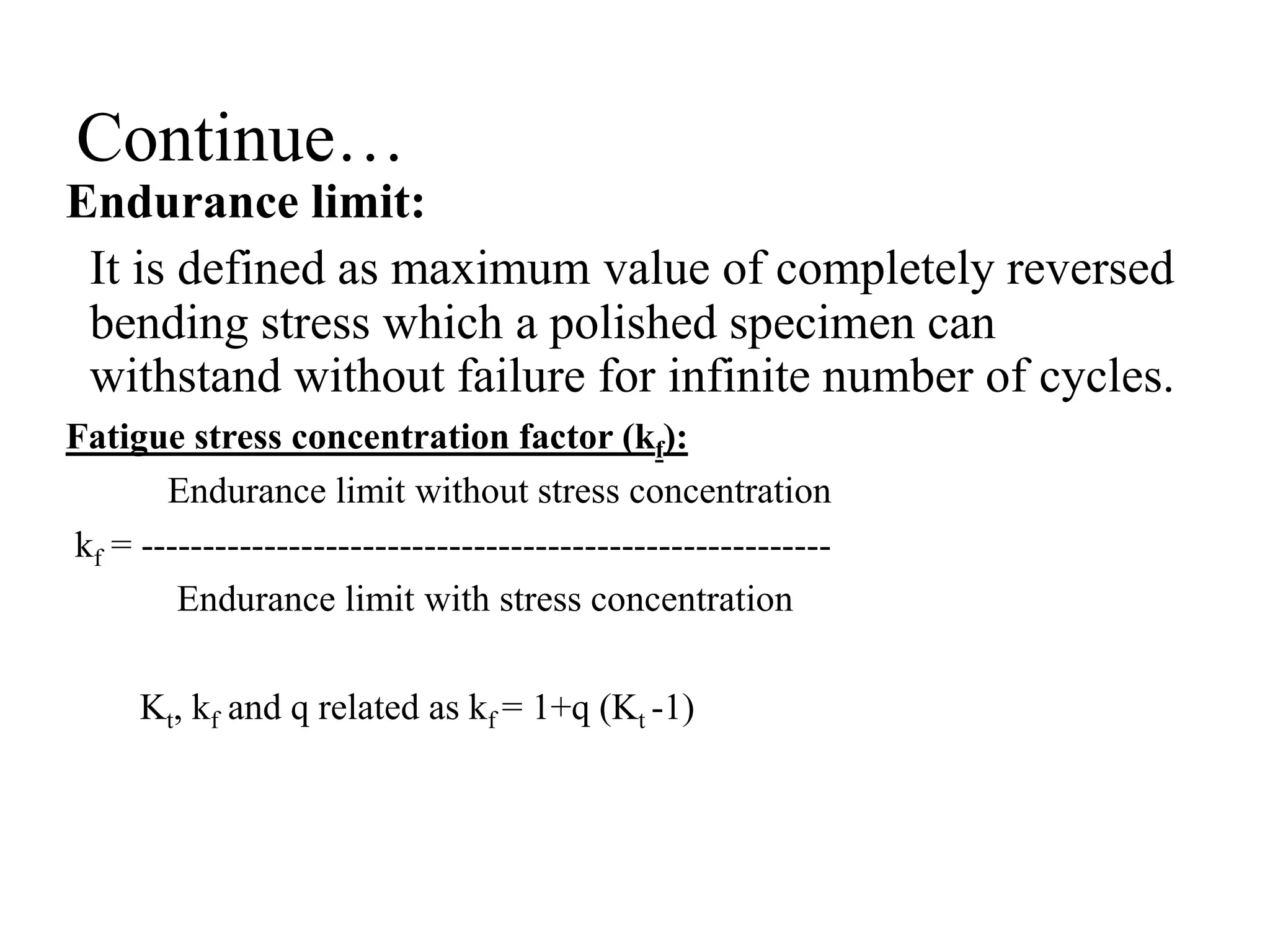 Continue…
Endurance limit:
It is defined as maximum value of completely reversed
bending stress which a polished specimen can
withstand without failure for infinite number of cycles.
Fatigue stress concentration factor (kf):
Endurance limit without stress concentration
kf = --------------------------------------------------------
Endurance limit with stress concentration
Kt, kf and q related as kf = 1+q (Kt -1)
 