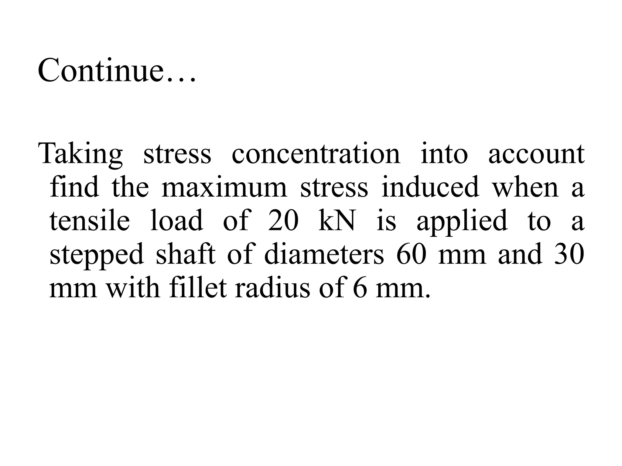 Continue…
Taking stress concentration into account
find the maximum stress induced when a
tensile load of 20 kN is applied to a
stepped shaft of diameters 60 mm and 30
mm with fillet radius of 6 mm.
 