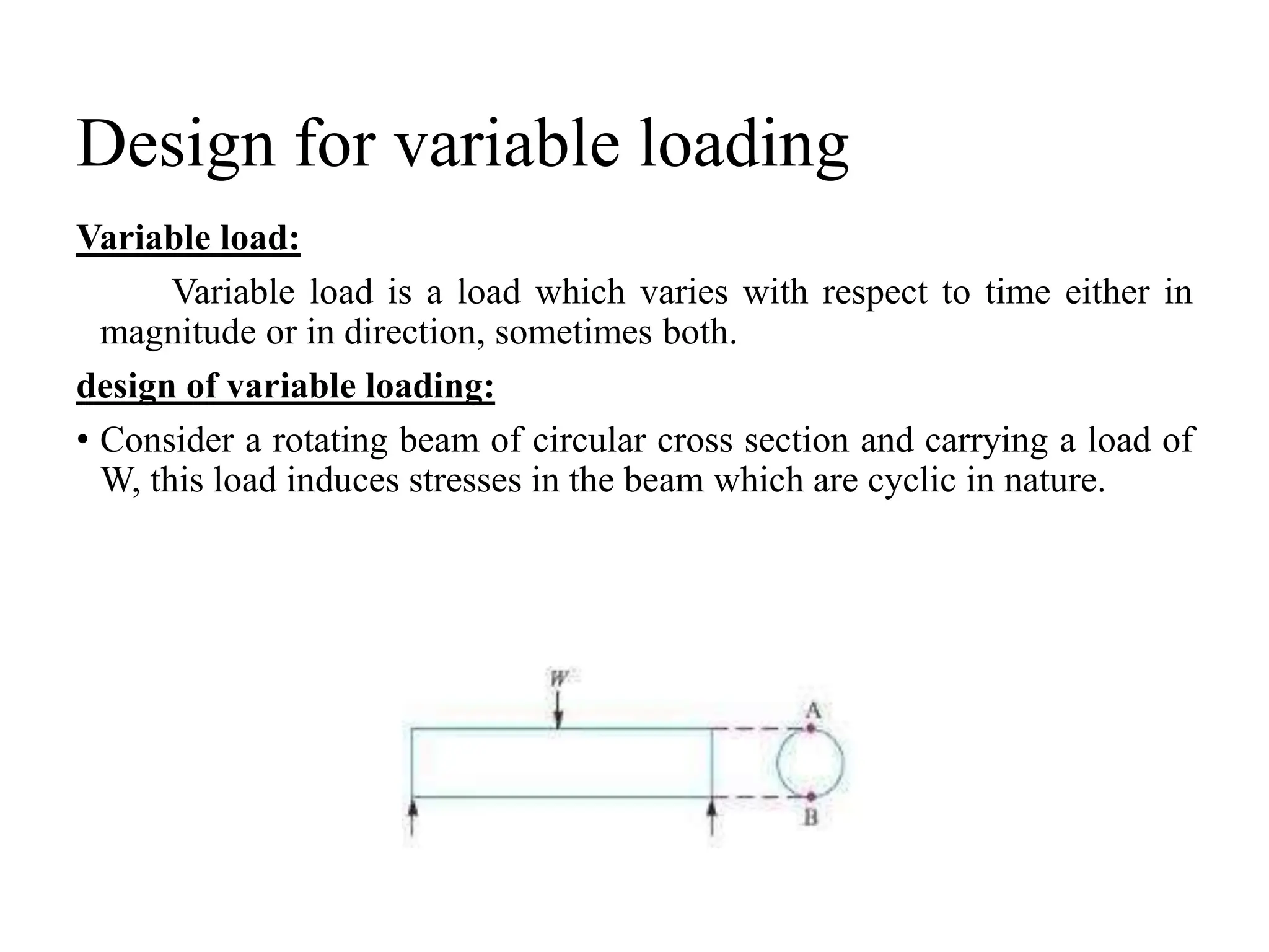 Design for variable loading
Variable load:
Variable load is a load which varies with respect to time either in
magnitude or in direction, sometimes both.
design of variable loading:
• Consider a rotating beam of circular cross section and carrying a load of
W, this load induces stresses in the beam which are cyclic in nature.
 