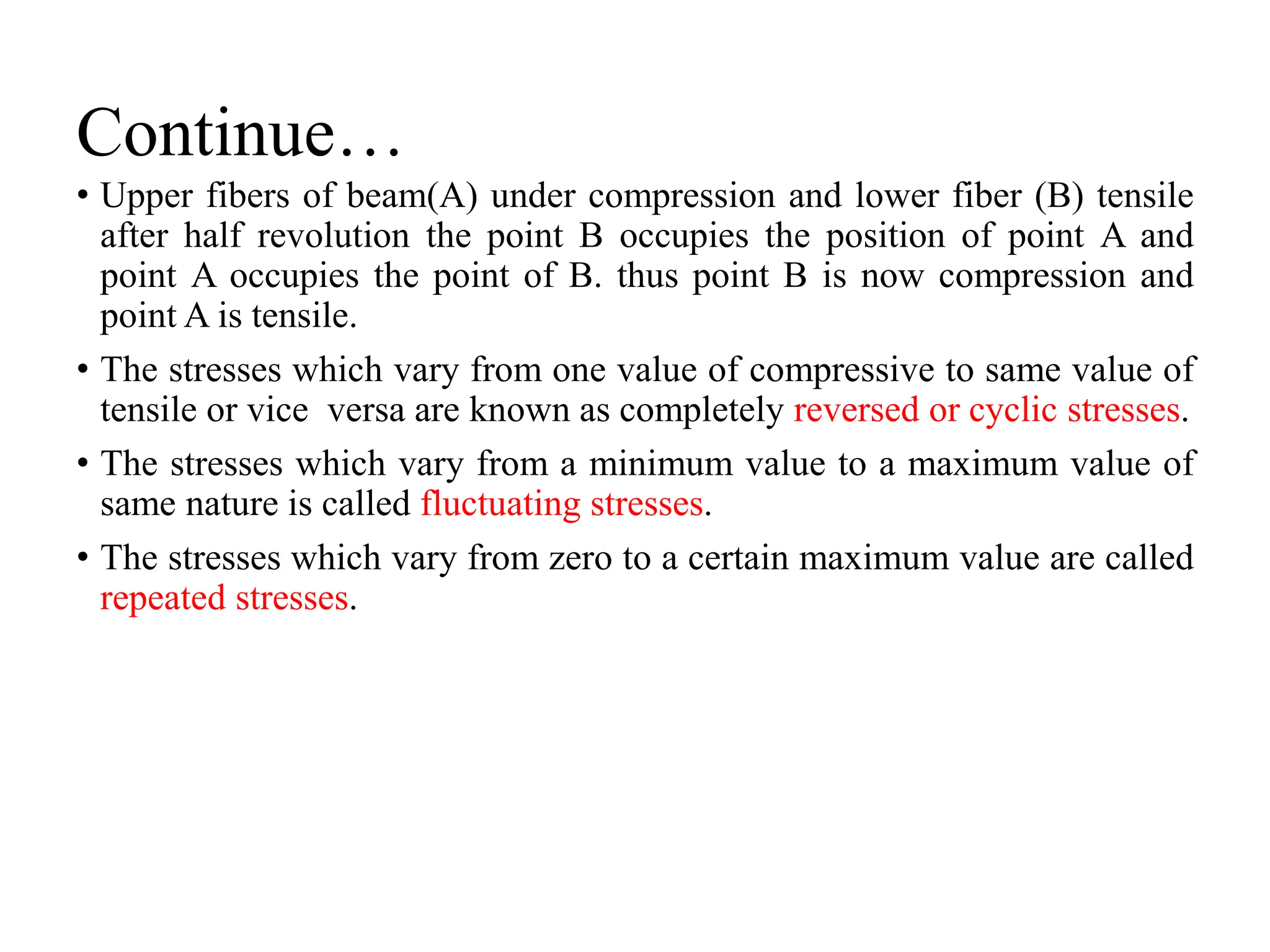 Continue…
• Upper fibers of beam(A) under compression and lower fiber (B) tensile
after half revolution the point B occupies the position of point A and
point A occupies the point of B. thus point B is now compression and
point A is tensile.
• The stresses which vary from one value of compressive to same value of
tensile or vice versa are known as completely reversed or cyclic stresses.
• The stresses which vary from a minimum value to a maximum value of
same nature is called fluctuating stresses.
• The stresses which vary from zero to a certain maximum value are called
repeated stresses.
 