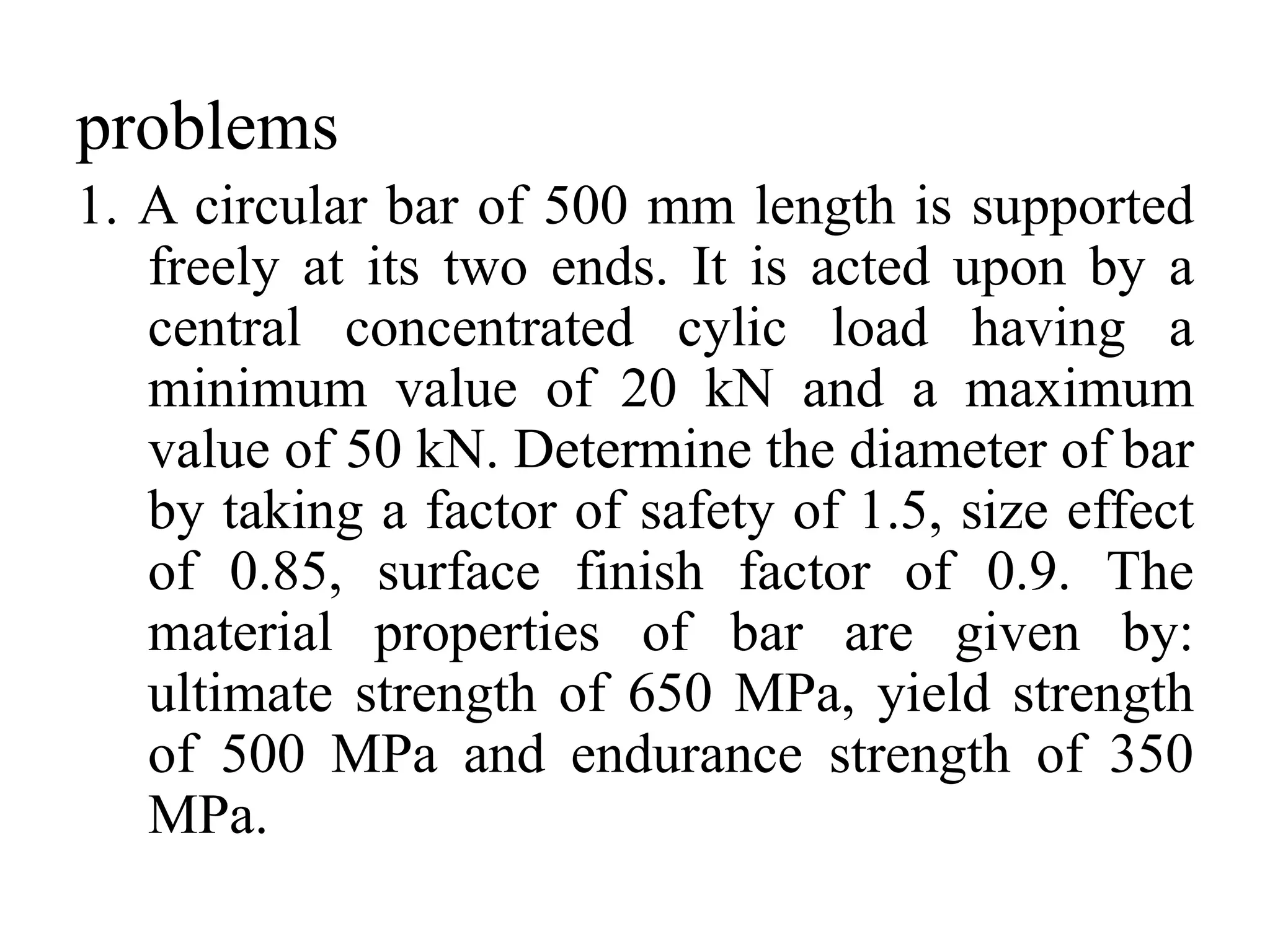 problems
1. A circular bar of 500 mm length is supported
freely at its two ends. It is acted upon by a
central concentrated cylic load having a
minimum value of 20 kN and a maximum
value of 50 kN. Determine the diameter of bar
by taking a factor of safety of 1.5, size effect
of 0.85, surface finish factor of 0.9. The
material properties of bar are given by:
ultimate strength of 650 MPa, yield strength
of 500 MPa and endurance strength of 350
MPa.
 
