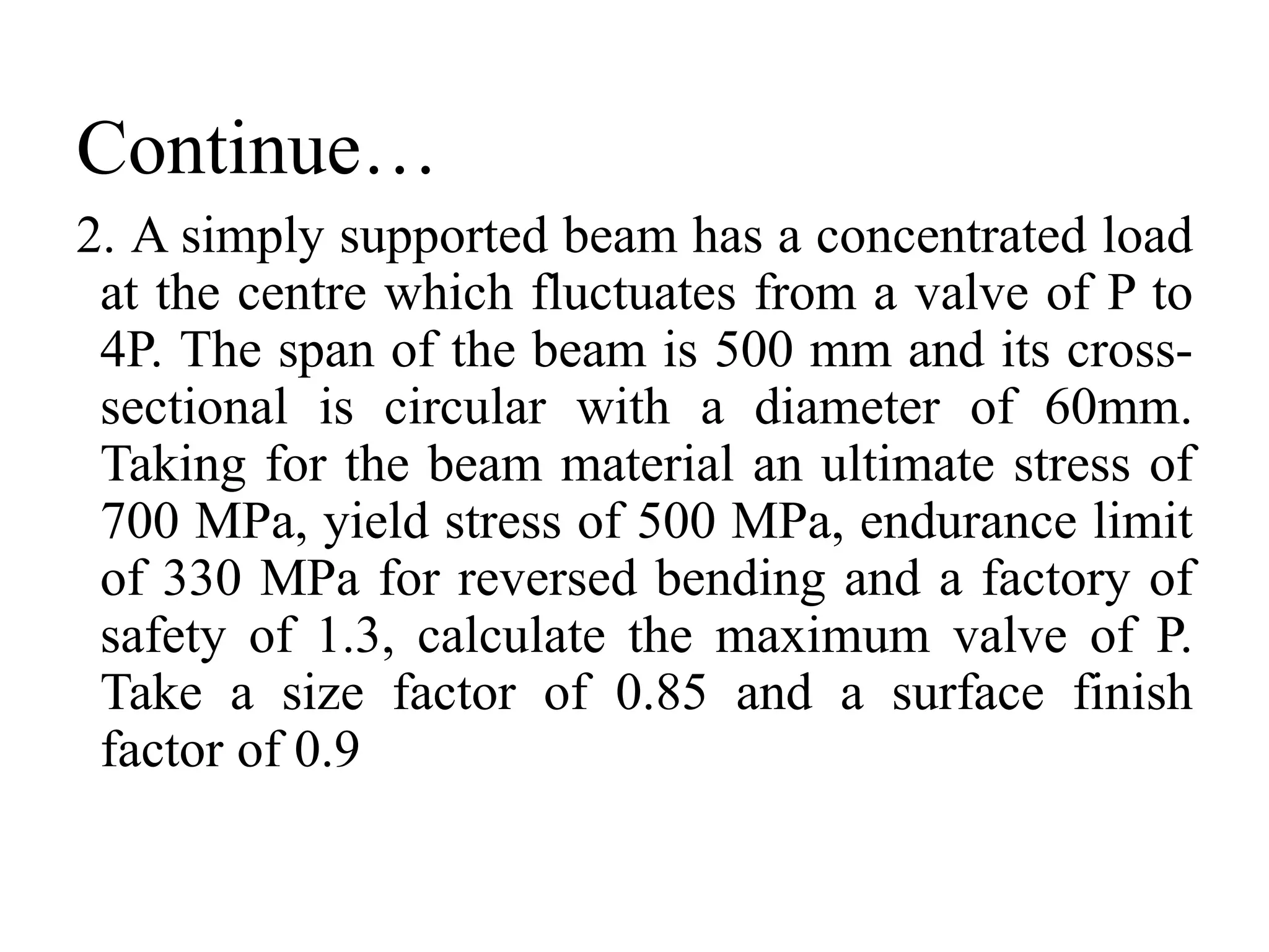 Continue…
2. A simply supported beam has a concentrated load
at the centre which fluctuates from a valve of P to
4P. The span of the beam is 500 mm and its cross-
sectional is circular with a diameter of 60mm.
Taking for the beam material an ultimate stress of
700 MPa, yield stress of 500 MPa, endurance limit
of 330 MPa for reversed bending and a factory of
safety of 1.3, calculate the maximum valve of P.
Take a size factor of 0.85 and a surface finish
factor of 0.9
 