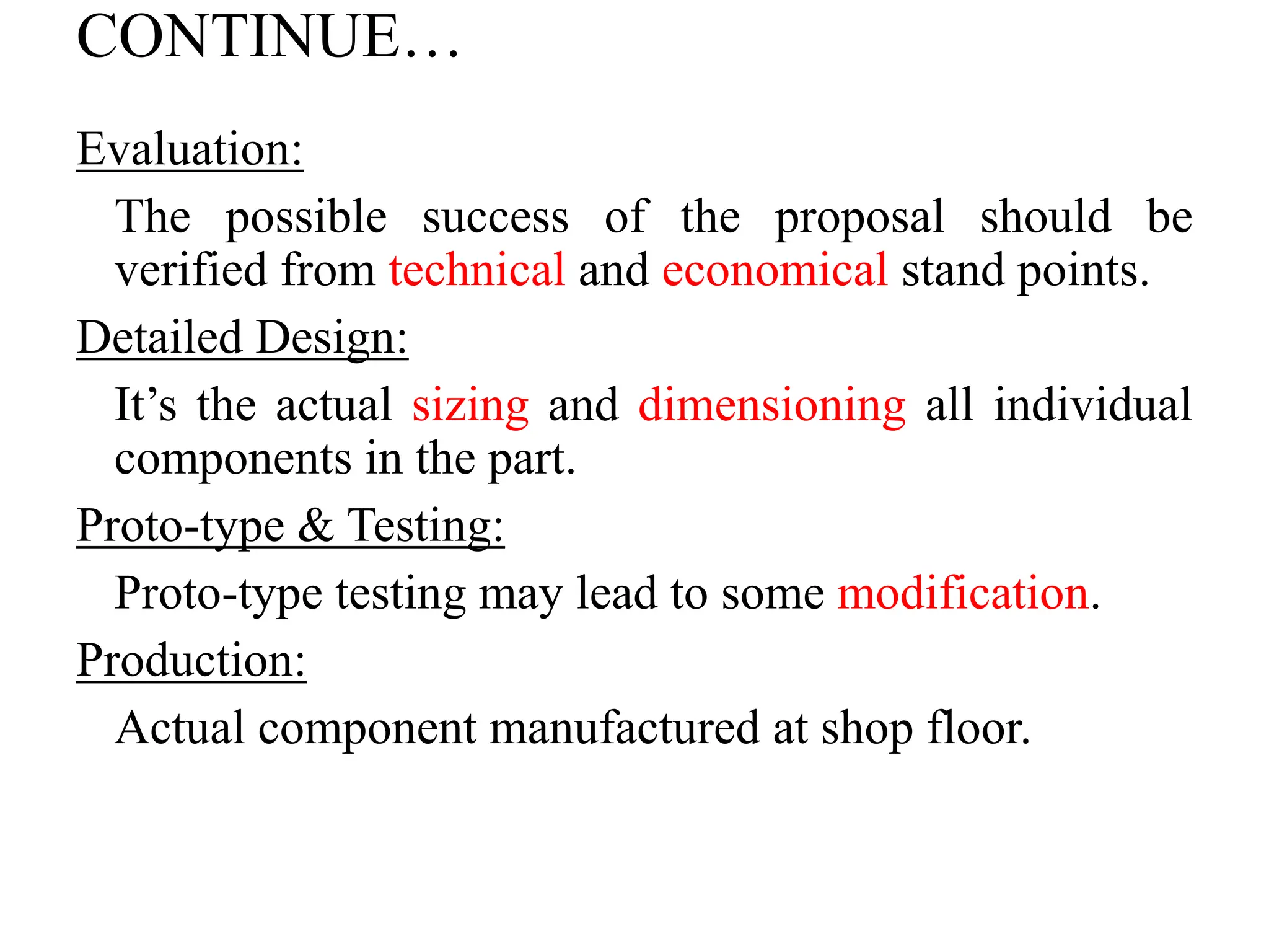 CONTINUE…
Evaluation:
The possible success of the proposal should be
verified from technical and economical stand points.
Detailed Design:
It’s the actual sizing and dimensioning all individual
components in the part.
Proto-type & Testing:
Proto-type testing may lead to some modification.
Production:
Actual component manufactured at shop floor.
 