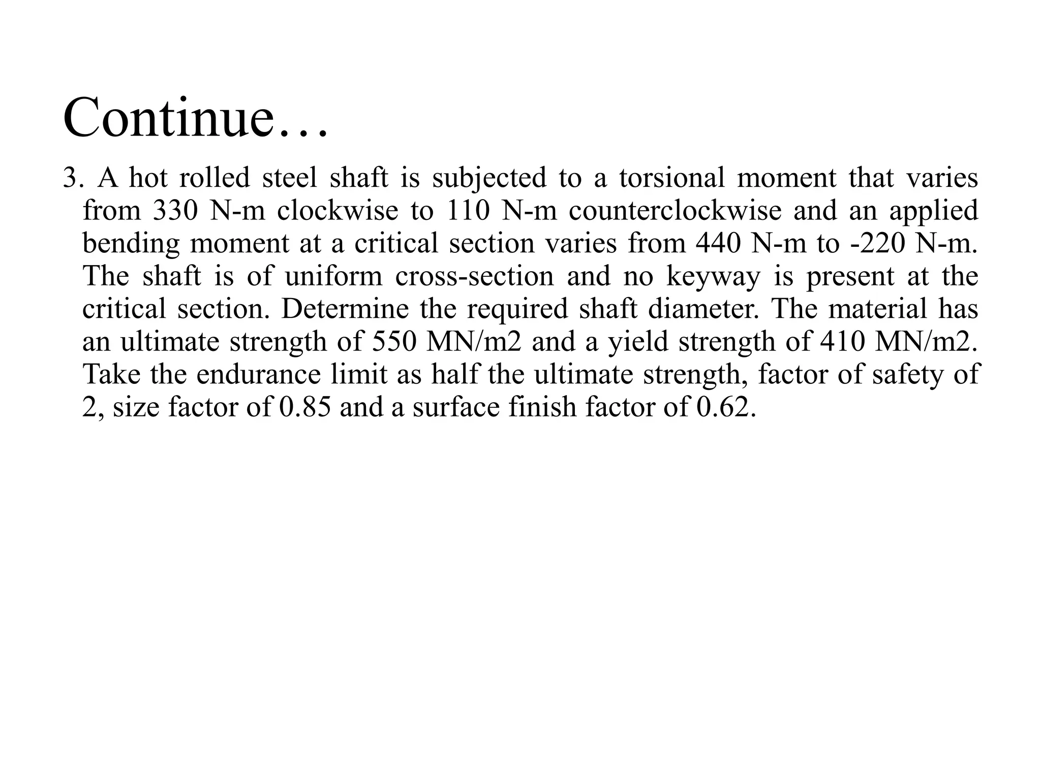 Continue…
3. A hot rolled steel shaft is subjected to a torsional moment that varies
from 330 N-m clockwise to 110 N-m counterclockwise and an applied
bending moment at a critical section varies from 440 N-m to -220 N-m.
The shaft is of uniform cross-section and no keyway is present at the
critical section. Determine the required shaft diameter. The material has
an ultimate strength of 550 MN/m2 and a yield strength of 410 MN/m2.
Take the endurance limit as half the ultimate strength, factor of safety of
2, size factor of 0.85 and a surface finish factor of 0.62.
 