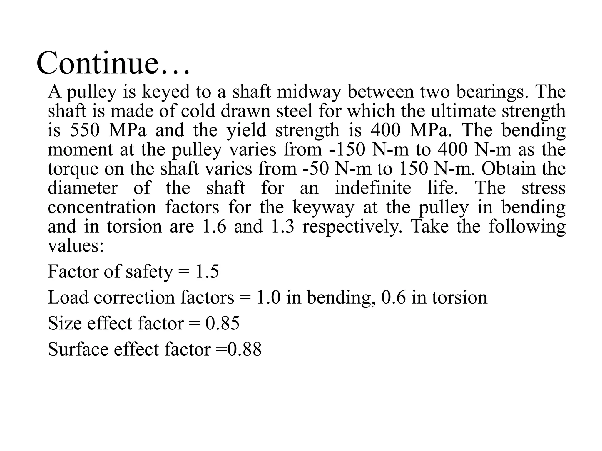 Continue…
A pulley is keyed to a shaft midway between two bearings. The
shaft is made of cold drawn steel for which the ultimate strength
is 550 MPa and the yield strength is 400 MPa. The bending
moment at the pulley varies from -150 N-m to 400 N-m as the
torque on the shaft varies from -50 N-m to 150 N-m. Obtain the
diameter of the shaft for an indefinite life. The stress
concentration factors for the keyway at the pulley in bending
and in torsion are 1.6 and 1.3 respectively. Take the following
values:
Factor of safety = 1.5
Load correction factors = 1.0 in bending, 0.6 in torsion
Size effect factor = 0.85
Surface effect factor =0.88
 