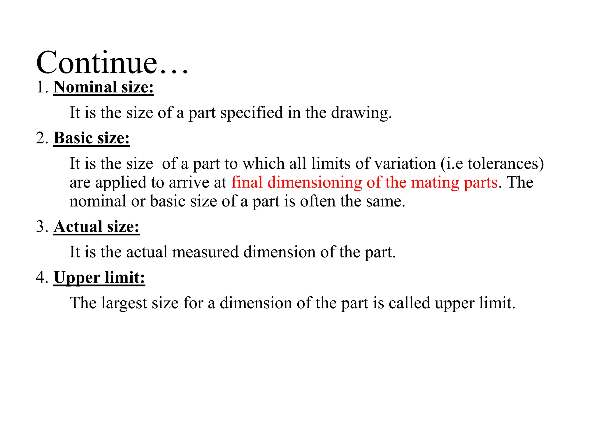Continue…
1. Nominal size:
It is the size of a part specified in the drawing.
2. Basic size:
It is the size of a part to which all limits of variation (i.e tolerances)
are applied to arrive at final dimensioning of the mating parts. The
nominal or basic size of a part is often the same.
3. Actual size:
It is the actual measured dimension of the part.
4. Upper limit:
The largest size for a dimension of the part is called upper limit.
 