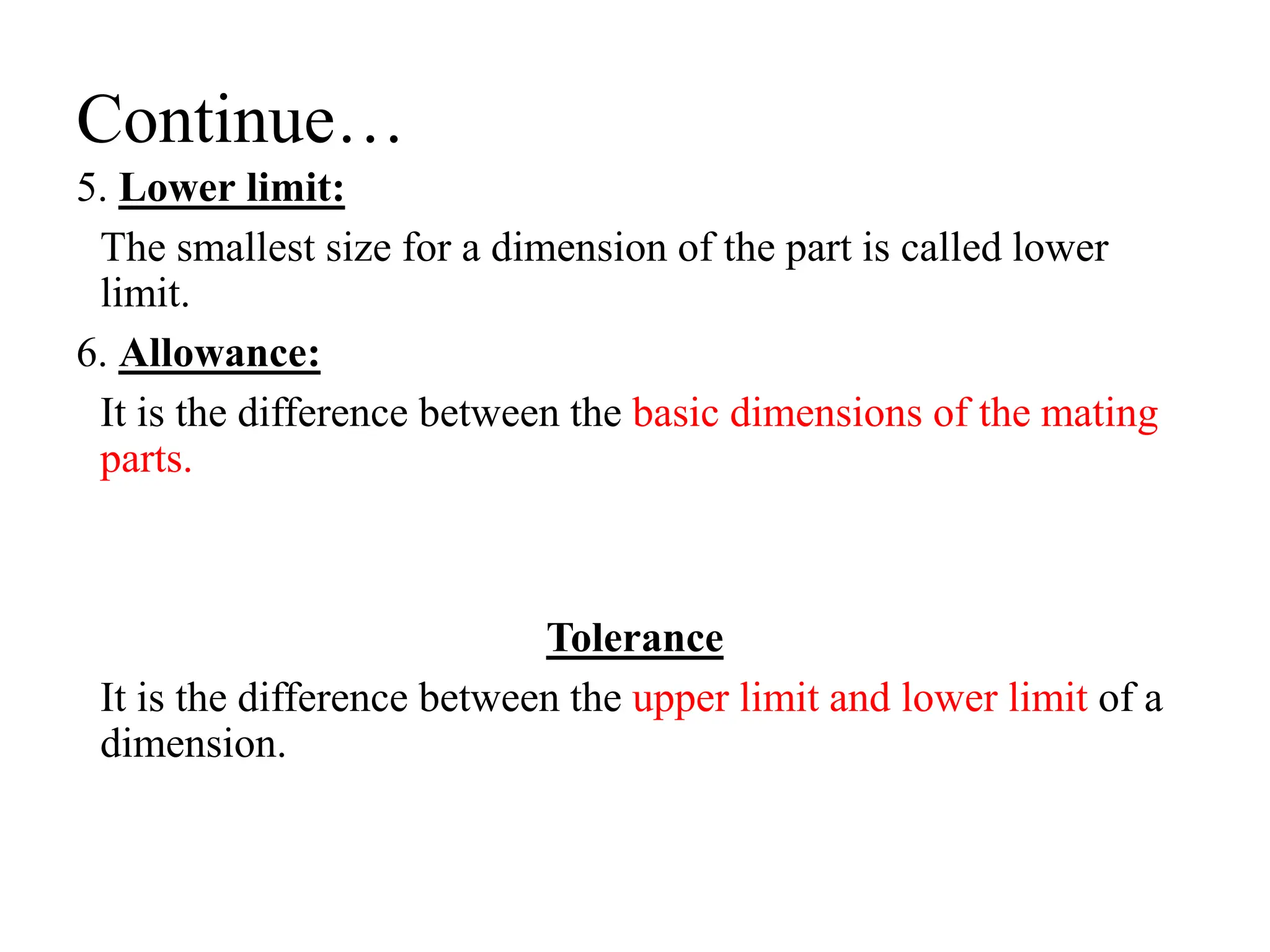 Continue…
5. Lower limit:
The smallest size for a dimension of the part is called lower
limit.
6. Allowance:
It is the difference between the basic dimensions of the mating
parts.
Tolerance
It is the difference between the upper limit and lower limit of a
dimension.
 