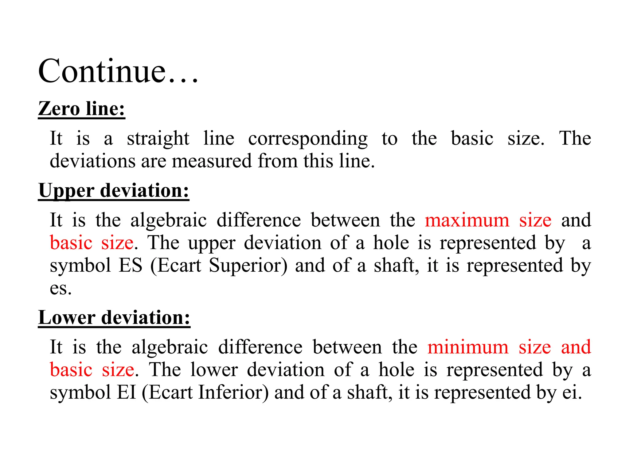 Continue…
Zero line:
It is a straight line corresponding to the basic size. The
deviations are measured from this line.
Upper deviation:
It is the algebraic difference between the maximum size and
basic size. The upper deviation of a hole is represented by a
symbol ES (Ecart Superior) and of a shaft, it is represented by
es.
Lower deviation:
It is the algebraic difference between the minimum size and
basic size. The lower deviation of a hole is represented by a
symbol EI (Ecart Inferior) and of a shaft, it is represented by ei.
 