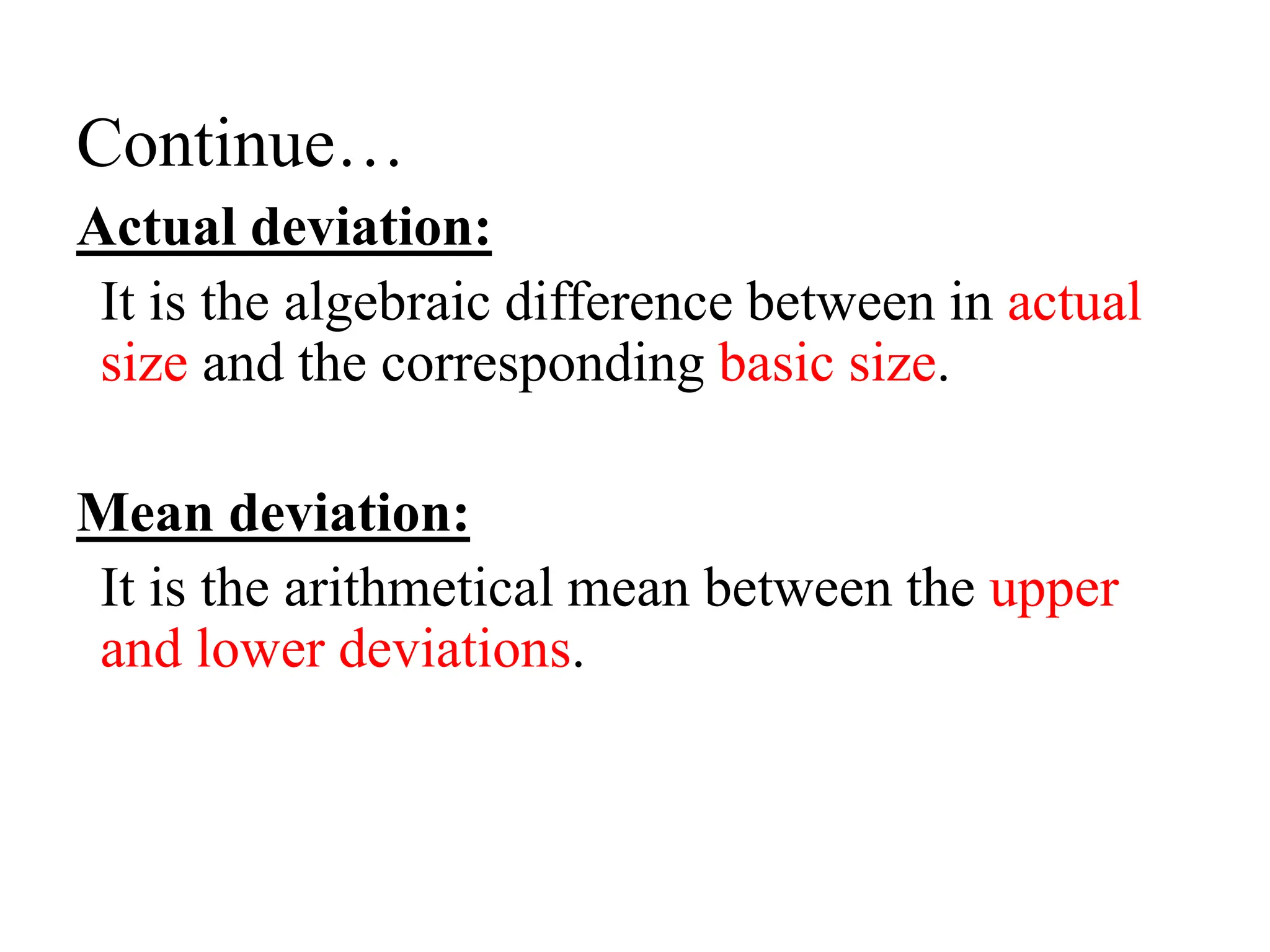 Continue…
Actual deviation:
It is the algebraic difference between in actual
size and the corresponding basic size.
Mean deviation:
It is the arithmetical mean between the upper
and lower deviations.
 