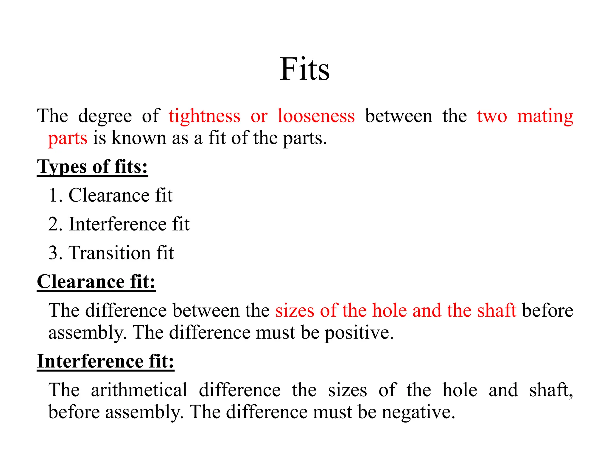 Fits
The degree of tightness or looseness between the two mating
parts is known as a fit of the parts.
Types of fits:
1. Clearance fit
2. Interference fit
3. Transition fit
Clearance fit:
The difference between the sizes of the hole and the shaft before
assembly. The difference must be positive.
Interference fit:
The arithmetical difference the sizes of the hole and shaft,
before assembly. The difference must be negative.
 