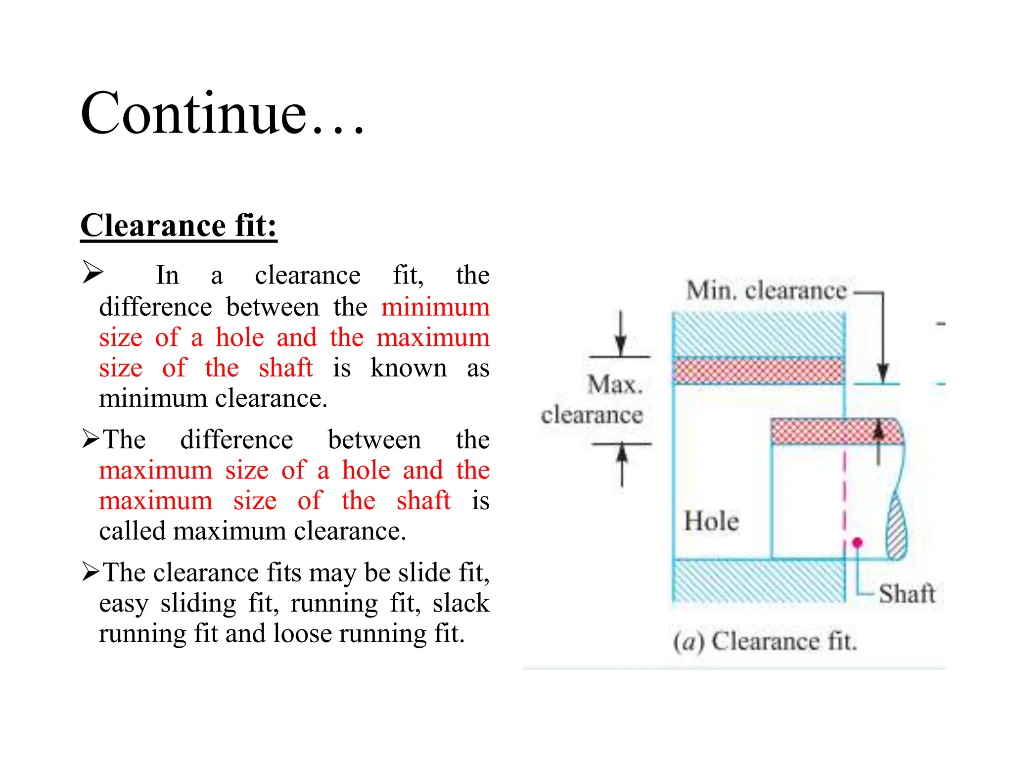 Continue…
Clearance fit:
 In a clearance fit, the
difference between the minimum
size of a hole and the maximum
size of the shaft is known as
minimum clearance.
The difference between the
maximum size of a hole and the
maximum size of the shaft is
called maximum clearance.
The clearance fits may be slide fit,
easy sliding fit, running fit, slack
running fit and loose running fit.
 