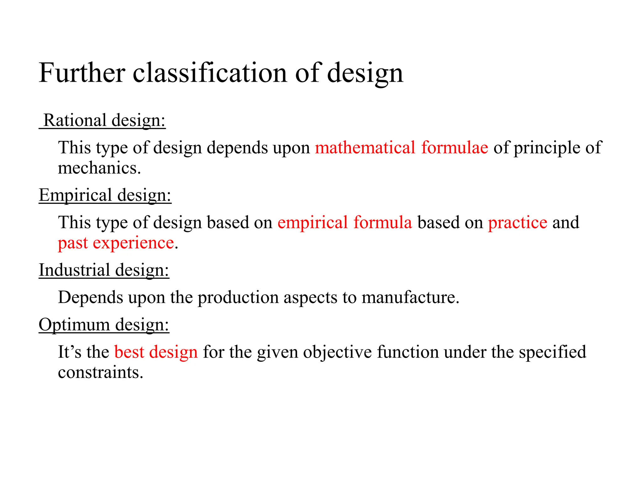 Further classification of design
Rational design:
This type of design depends upon mathematical formulae of principle of
mechanics.
Empirical design:
This type of design based on empirical formula based on practice and
past experience.
Industrial design:
Depends upon the production aspects to manufacture.
Optimum design:
It’s the best design for the given objective function under the specified
constraints.
 