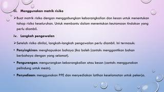 iii. Menggunakan matrik risiko
➢Buat matrik risiko dengan menggabungkan kebarangkalian dan kesan untuk menentukan
tahap risiko keseluruhan. Untuk membantu dalam menentukan keutamaan tindakan yang
perlu diambil.
iv. Langkah pengawalan
➢Setelah risiko dinilai, langkah-langkah pengawalan perlu diambil. Ini termasuk:
• Penyingkiran: menghapuskan bahaya jika boleh (contoh: menggantikan bahan
berbahaya dengan yang selamat).
• Pengurangan: mengurangkan kebarangkalian atau kesan (contoh: menggunakan
pelindung untuk mesin).
• Penyediaan: menggunakan PPE dan menyediakan latihan keselamatan untuk pekerja.
 