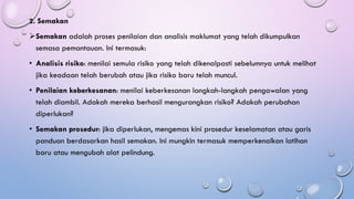 2. Semakan
➢Semakan adalah proses penilaian dan analisis maklumat yang telah dikumpulkan
semasa pemantauan. Ini termasuk:
• Analisis risiko: menilai semula risiko yang telah dikenalpasti sebelumnya untuk melihat
jika keadaan telah berubah atau jika risiko baru telah muncul.
• Penilaian keberkesanan: menilai keberkesanan langkah-langkah pengawalan yang
telah diambil. Adakah mereka berhasil mengurangkan risiko? Adakah perubahan
diperlukan?
• Semakan prosedur: jika diperlukan, mengemas kini prosedur keselamatan atau garis
panduan berdasarkan hasil semakan. Ini mungkin termasuk memperkenalkan latihan
baru atau mengubah alat pelindung.
 