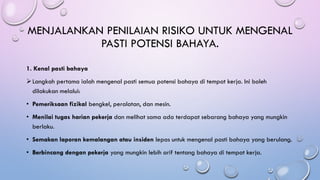 MENJALANKAN PENILAIAN RISIKO UNTUK MENGENAL
PASTI POTENSI BAHAYA.
1. Kenal pasti bahaya
➢Langkah pertama ialah mengenal pasti semua potensi bahaya di tempat kerja. Ini boleh
dilakukan melalui:
• Pemeriksaan fizikal bengkel, peralatan, dan mesin.
• Menilai tugas harian pekerja dan melihat sama ada terdapat sebarang bahaya yang mungkin
berlaku.
• Semakan laporan kemalangan atau insiden lepas untuk mengenal pasti bahaya yang berulang.
• Berbincang dengan pekerja yang mungkin lebih arif tentang bahaya di tempat kerja.
 