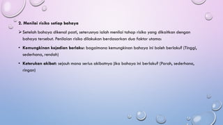 2. Menilai risiko setiap bahaya
➢Setelah bahaya dikenal pasti, seterusnya ialah menilai tahap risiko yang dikaitkan dengan
bahaya tersebut. Penilaian risiko dilakukan berdasarkan dua faktor utama:
• Kemungkinan kejadian berlaku: bagaimana kemungkinan bahaya ini boleh berlaku? (Tinggi,
sederhana, rendah)
• Keterukan akibat: sejauh mana serius akibatnya jika bahaya ini berlaku? (Parah, sederhana,
ringan)
 