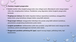 3. Tentukan langkah pengawalan
➢Setelah menilai risiko, langkah pengawalan atau mitigasi perlu dikenalpasti untuk mengurangkan
risiko atau menghapuskan bahaya. Pendekatan yang digunakan dalam langkah pengawalan
termasuk:
• Penghapusan bahaya: jika boleh, hapuskan bahaya sepenuhnya (contohnya, menggantikan
bahan kimia yang berbahaya dengan bahan yang lebih selamat).
• Pengurangan bahaya: menggunakan teknologi atau proses yang lebih selamat (contohnya,
penambahan penghadang keselamatan pada mesin).
• Langkah pentadbiran: melaksanakan polisi atau prosedur yang lebih ketat untuk mengawal risiko
(contohnya, jadual penyelenggaraan berkala untuk mesin).
• Penggunaan peralatan pelindung diri (ppe): seperti sarung tangan, pelindung mata, topi
keselamatan.
 