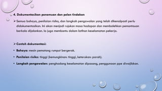 4. Dokumentasikan penemuan dan pelan tindakan
➢Semua bahaya, penilaian risiko, dan langkah pengawalan yang telah dikenalpasti perlu
didokumentasikan. Ini akan menjadi rujukan masa hadapan dan membolehkan pemantauan
berkala dijalankan. Ia juga membantu dalam latihan keselamatan pekerja.
➢Contoh dokumentasi:
• Bahaya: mesin pemotong rumput bergerak.
• Penilaian risiko: tinggi (kemungkinan: tinggi, keterukan: parah).
• Langkah pengawalan: penghadang keselamatan dipasang, penggunaan ppe diwajibkan.
 