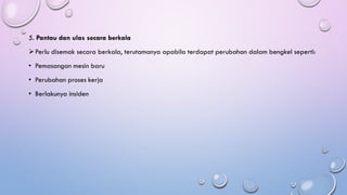 5. Pantau dan ulas secara berkala
➢Perlu disemak secara berkala, terutamanya apabila terdapat perubahan dalam bengkel seperti:
• Pemasangan mesin baru
• Perubahan proses kerja
• Berlakunya insiden
 