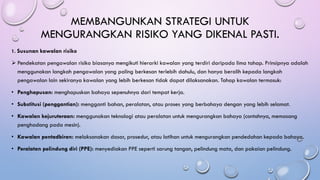 MEMBANGUNKAN STRATEGI UNTUK
MENGURANGKAN RISIKO YANG DIKENAL PASTI.
1. Susunan kawalan risiko
➢ Pendekatan pengawalan risiko biasanya mengikuti hierarki kawalan yang terdiri daripada lima tahap. Prinsipnya adalah
menggunakan langkah pengawalan yang paling berkesan terlebih dahulu, dan hanya beralih kepada langkah
pengawalan lain sekiranya kawalan yang lebih berkesan tidak dapat dilaksanakan. Tahap kawalan termasuk:
• Penghapusan: menghapuskan bahaya sepenuhnya dari tempat kerja.
• Substitusi (penggantian): mengganti bahan, peralatan, atau proses yang berbahaya dengan yang lebih selamat.
• Kawalan kejuruteraan: menggunakan teknologi atau peralatan untuk mengurangkan bahaya (contohnya, memasang
penghadang pada mesin).
• Kawalan pentadbiran: melaksanakan dasar, prosedur, atau latihan untuk mengurangkan pendedahan kepada bahaya.
• Peralatan pelindung diri (PPE): menyediakan PPE seperti sarung tangan, pelindung mata, dan pakaian pelindung.
 