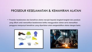 PROSEDUR KESELAMATAN & KEMAHIRAN ALATAN
• Prosedur keselamatan dan kemahiran alatan merujuk kepada langkah-langkah dan panduan
yang diikuti untuk memastikan keselamatan ketika menggunakan alatan serta memastikan
pengguna mempunyai kemahiran yang diperlukan untuk mengendalikan alatan dengan betul..
 