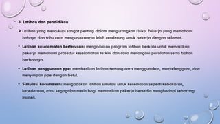 3. Latihan dan pendidikan
➢Latihan yang mencukupi sangat penting dalam mengurangkan risiko. Pekerja yang memahami
bahaya dan tahu cara menguruskannya lebih cenderung untuk bekerja dengan selamat.
• Latihan keselamatan berterusan: mengadakan program latihan berkala untuk memastikan
pekerja memahami prosedur keselamatan terkini dan cara menangani peralatan serta bahan
berbahaya.
• Latihan penggunaan ppe: memberikan latihan tentang cara menggunakan, menyelenggara, dan
menyimpan ppe dengan betul.
• Simulasi kecemasan: mengadakan latihan simulasi untuk kecemasan seperti kebakaran,
kecederaan, atau kegagalan mesin bagi memastikan pekerja bersedia menghadapi sebarang
insiden.
 