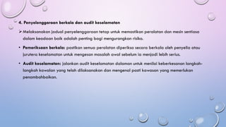 4. Penyelenggaraan berkala dan audit keselamatan
➢Melaksanakan jadual penyelenggaraan tetap untuk memastikan peralatan dan mesin sentiasa
dalam keadaan baik adalah penting bagi mengurangkan risiko.
• Pemeriksaan berkala: pastikan semua peralatan diperiksa secara berkala oleh penyelia atau
jurutera keselamatan untuk mengesan masalah awal sebelum ia menjadi lebih serius.
• Audit keselamatan: jalankan audit keselamatan dalaman untuk menilai keberkesanan langkah-
langkah kawalan yang telah dilaksanakan dan mengenal pasti kawasan yang memerlukan
penambahbaikan.
 