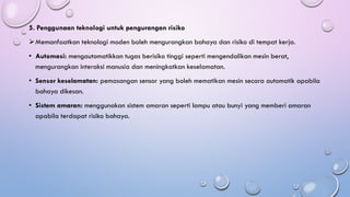 5. Penggunaan teknologi untuk pengurangan risiko
➢Memanfaatkan teknologi moden boleh mengurangkan bahaya dan risiko di tempat kerja.
• Automasi: mengautomatikkan tugas berisiko tinggi seperti mengendalikan mesin berat,
mengurangkan interaksi manusia dan meningkatkan keselamatan.
• Sensor keselamatan: pemasangan sensor yang boleh mematikan mesin secara automatik apabila
bahaya dikesan.
• Sistem amaran: menggunakan sistem amaran seperti lampu atau bunyi yang memberi amaran
apabila terdapat risiko bahaya.
 
