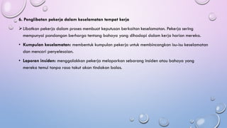 6. Penglibatan pekerja dalam keselamatan tempat kerja
➢Libatkan pekerja dalam proses membuat keputusan berkaitan keselamatan. Pekerja sering
mempunyai pandangan berharga tentang bahaya yang dihadapi dalam kerja harian mereka.
• Kumpulan keselamatan: membentuk kumpulan pekerja untuk membincangkan isu-isu keselamatan
dan mencari penyelesaian.
• Laporan insiden: menggalakkan pekerja melaporkan sebarang insiden atau bahaya yang
mereka temui tanpa rasa takut akan tindakan balas.
 