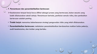 7. Pemantauan dan penambahbaikan berterusan
➢Keselamatan tempat kerja harus dilihat sebagai proses yang berterusan, bukan sesuatu yang
boleh dilaksanakan sekali sahaja. Pemantauan berkala, penilaian semula risiko, dan pembaikan
berterusan adalah penting.
• Tindak lanjut: memantau keberkesanan strategi pengawalan risiko yang telah dilaksanakan.
• Penambahbaikan berterusan: melakukan penambahbaikan berdasarkan maklum balas pekerja,
audit keselamatan, dan insiden yang berlaku.
 