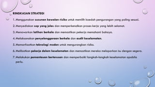 RINGKASAN STRATEGI
1.Menggunakan susunan kawalan risiko untuk memilih kaedah pengurangan yang paling sesuai.
2.Menyediakan sop yang jelas dan memperkenalkan proses kerja yang lebih selamat.
3.Menawarkan latihan berkala dan memastikan pekerja memahami bahaya.
4.Melaksanakan penyelenggaraan berkala dan audit keselamatan.
5.Memanfaatkan teknologi moden untuk mengurangkan risiko.
6.Melibatkan pekerja dalam keselamatan dan memastikan mereka melaporkan isu dengan segera.
7.Melakukan pemantauan berterusan dan memperbaiki langkah-langkah keselamatan apabila
perlu.
 