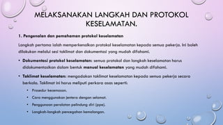 MELAKSANAKAN LANGKAH DAN PROTOKOL
KESELAMATAN.
1. Pengenalan dan pemahaman protokol keselamatan
Langkah pertama ialah memperkenalkan protokol keselamatan kepada semua pekerja. Ini boleh
dilakukan melalui sesi taklimat dan dokumentasi yang mudah difahami.
• Dokumentasi protokol keselamatan: semua protokol dan langkah keselamatan harus
didokumentasikan dalam bentuk manual keselamatan yang mudah difahami.
• Taklimat keselamatan: mengadakan taklimat keselamatan kepada semua pekerja secara
berkala. Taklimat ini harus meliputi perkara asas seperti:
• Prosedur kecemasan.
• Cara menggunakan jentera dengan selamat.
• Penggunaan peralatan pelindung diri (ppe).
• Langkah-langkah pencegahan kemalangan.
 