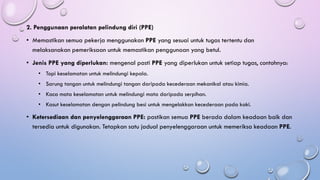 2. Penggunaan peralatan pelindung diri (PPE)
• Memastikan semua pekerja menggunakan PPE yang sesuai untuk tugas tertentu dan
melaksanakan pemeriksaan untuk memastikan penggunaan yang betul.
• Jenis PPE yang diperlukan: mengenal pasti PPE yang diperlukan untuk setiap tugas, contohnya:
• Topi keselamatan untuk melindungi kepala.
• Sarung tangan untuk melindungi tangan daripada kecederaan mekanikal atau kimia.
• Kaca mata keselamatan untuk melindungi mata daripada serpihan.
• Kasut keselamatan dengan pelindung besi untuk mengelakkan kecederaan pada kaki.
• Ketersediaan dan penyelenggaraan PPE: pastikan semua PPE berada dalam keadaan baik dan
tersedia untuk digunakan. Tetapkan satu jadual penyelenggaraan untuk memeriksa keadaan PPE.
 