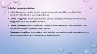 4. Latihan keselamatan berkala
➢Latihan keselamatan yang berterusan sangat penting untuk memastikan pekerja sentiasa
memahami risiko dan cara-cara menguruskannya.
• Latihan penggunaan mesin: pastikan semua pekerja mendapat latihan komprehensif tentang
penggunaan mesin yang mereka kendalikan.
• Latihan kecemasan: latihan menghadapi kecemasan seperti kebakaran, tumpahan bahan kimia,
atau kecederaan perlu dijalankan secara berkala.
• Pengesahan kemahiran: setiap pekerja perlu lulus ujian atau penilaian untuk memastikan mereka
mampu mengendalikan mesin atau peralatan dengan selamat.
 