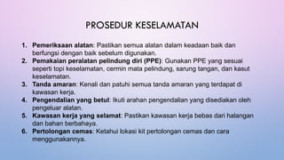 PROSEDUR KESELAMATAN
1. Pemeriksaan alatan: Pastikan semua alatan dalam keadaan baik dan
berfungsi dengan baik sebelum digunakan.
2. Pemakaian peralatan pelindung diri (PPE): Gunakan PPE yang sesuai
seperti topi keselamatan, cermin mata pelindung, sarung tangan, dan kasut
keselamatan.
3. Tanda amaran: Kenali dan patuhi semua tanda amaran yang terdapat di
kawasan kerja.
4. Pengendalian yang betul: Ikuti arahan pengendalian yang disediakan oleh
pengeluar alatan.
5. Kawasan kerja yang selamat: Pastikan kawasan kerja bebas dari halangan
dan bahan berbahaya.
6. Pertolongan cemas: Ketahui lokasi kit pertolongan cemas dan cara
menggunakannya.
 
