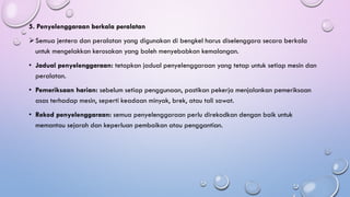 5. Penyelenggaraan berkala peralatan
➢Semua jentera dan peralatan yang digunakan di bengkel harus diselenggara secara berkala
untuk mengelakkan kerosakan yang boleh menyebabkan kemalangan.
• Jadual penyelenggaraan: tetapkan jadual penyelenggaraan yang tetap untuk setiap mesin dan
peralatan.
• Pemeriksaan harian: sebelum setiap penggunaan, pastikan pekerja menjalankan pemeriksaan
asas terhadap mesin, seperti keadaan minyak, brek, atau tali sawat.
• Rekod penyelenggaraan: semua penyelenggaraan perlu direkodkan dengan baik untuk
memantau sejarah dan keperluan pembaikan atau penggantian.
 