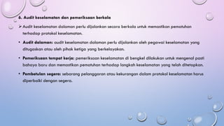 6. Audit keselamatan dan pemeriksaan berkala
➢Audit keselamatan dalaman perlu dijalankan secara berkala untuk memastikan pematuhan
terhadap protokol keselamatan.
• Audit dalaman: audit keselamatan dalaman perlu dijalankan oleh pegawai keselamatan yang
ditugaskan atau oleh pihak ketiga yang berkelayakan.
• Pemeriksaan tempat kerja: pemeriksaan keselamatan di bengkel dilakukan untuk mengenal pasti
bahaya baru dan memastikan pematuhan terhadap langkah keselamatan yang telah ditetapkan.
• Pembetulan segera: sebarang pelanggaran atau kekurangan dalam protokol keselamatan harus
diperbaiki dengan segera.
 