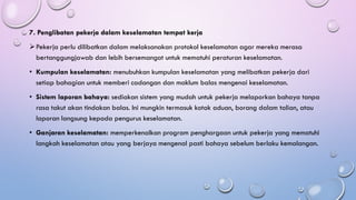 7. Penglibatan pekerja dalam keselamatan tempat kerja
➢Pekerja perlu dilibatkan dalam melaksanakan protokol keselamatan agar mereka merasa
bertanggungjawab dan lebih bersemangat untuk mematuhi peraturan keselamatan.
• Kumpulan keselamatan: menubuhkan kumpulan keselamatan yang melibatkan pekerja dari
setiap bahagian untuk memberi cadangan dan maklum balas mengenai keselamatan.
• Sistem laporan bahaya: sediakan sistem yang mudah untuk pekerja melaporkan bahaya tanpa
rasa takut akan tindakan balas. Ini mungkin termasuk kotak aduan, borang dalam talian, atau
laporan langsung kepada pengurus keselamatan.
• Ganjaran keselamatan: memperkenalkan program penghargaan untuk pekerja yang mematuhi
langkah keselamatan atau yang berjaya mengenal pasti bahaya sebelum berlaku kemalangan.
 