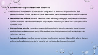 8. Pemantauan dan penambahbaikan berterusan
➢Keselamatan tempat kerja bukan sesuatu yang statik. Ia memerlukan pemantauan dan
penambahbaikan secara berterusan untuk memastikan peraturan keselamatan sentiasa relevan.
• Penilaian risiko berkala: lakukan penilaian risiko sekurang-kurangnya setiap enam bulan atau
apabila terdapat perubahan di tempat kerja seperti pemasangan mesin baru atau perubahan
prosedur kerja.
• Maklum balas pekerja: dapatkan maklum balas daripada pekerja mengenai keberkesanan
langkah-langkah keselamatan yang dilaksanakan, dan buat penambahbaikan berdasarkan
cadangan mereka.
• Kemaskini protokol: pastikan semua protokol keselamatan sentiasa dikemaskini selaras dengan
undang-undang keselamatan kerja yang terbaru atau perkembangan teknologi.
 