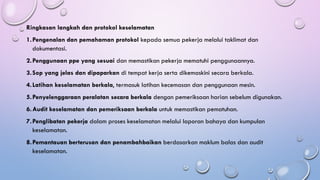 Ringkasan langkah dan protokol keselamatan
1.Pengenalan dan pemahaman protokol kepada semua pekerja melalui taklimat dan
dokumentasi.
2.Penggunaan ppe yang sesuai dan memastikan pekerja mematuhi penggunaannya.
3.Sop yang jelas dan dipaparkan di tempat kerja serta dikemaskini secara berkala.
4.Latihan keselamatan berkala, termasuk latihan kecemasan dan penggunaan mesin.
5.Penyelenggaraan peralatan secara berkala dengan pemeriksaan harian sebelum digunakan.
6.Audit keselamatan dan pemeriksaan berkala untuk memastikan pematuhan.
7.Penglibatan pekerja dalam proses keselamatan melalui laporan bahaya dan kumpulan
keselamatan.
8.Pemantauan berterusan dan penambahbaikan berdasarkan maklum balas dan audit
keselamatan.
 