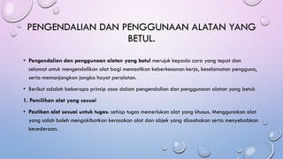 PENGENDALIAN DAN PENGGUNAAN ALATAN YANG
BETUL.
• Pengendalian dan penggunaan alatan yang betul merujuk kepada cara yang tepat dan
selamat untuk mengendalikan alat bagi memastikan keberkesanan kerja, keselamatan pengguna,
serta memanjangkan jangka hayat peralatan.
• Berikut adalah beberapa prinsip asas dalam pengendalian dan penggunaan alatan yang betul:
1. Pemilihan alat yang sesuai
• Pastikan alat sesuai untuk tugas: setiap tugas memerlukan alat yang khusus. Menggunakan alat
yang salah boleh mengakibatkan kerosakan alat dan objek yang diusahakan serta menyebabkan
kecederaan.
 
