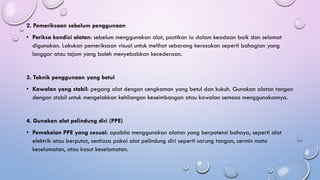 2. Pemeriksaan sebelum penggunaan
• Periksa kondisi alatan: sebelum menggunakan alat, pastikan ia dalam keadaan baik dan selamat
digunakan. Lakukan pemeriksaan visual untuk melihat sebarang kerosakan seperti bahagian yang
longgar atau tajam yang boleh menyebabkan kecederaan.
3. Teknik penggunaan yang betul
• Kawalan yang stabil: pegang alat dengan cengkaman yang betul dan kukuh. Gunakan alatan tangan
dengan stabil untuk mengelakkan kehilangan keseimbangan atau kawalan semasa menggunakannya.
4. Gunakan alat pelindung diri (PPE)
• Pemakaian PPE yang sesuai: apabila menggunakan alatan yang berpotensi bahaya, seperti alat
elektrik atau berputar, sentiasa pakai alat pelindung diri seperti sarung tangan, cermin mata
keselamatan, atau kasut keselamatan.
 