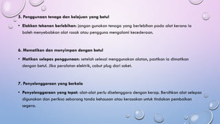 5. Penggunaan tenaga dan kelajuan yang betul
• Elakkan tekanan berlebihan: jangan gunakan tenaga yang berlebihan pada alat kerana ia
boleh menyebabkan alat rosak atau pengguna mengalami kecederaan.
6. Mematikan dan menyimpan dengan betul
• Matikan selepas penggunaan: setelah selesai menggunakan alatan, pastikan ia dimatikan
dengan betul. Jika peralatan elektrik, cabut plug dari soket.
7. Penyelenggaraan yang berkala
• Penyelenggaraan yang tepat: alat-alat perlu diselenggara dengan kerap. Bersihkan alat selepas
digunakan dan periksa sebarang tanda kehausan atau kerosakan untuk tindakan pembaikan
segera.
 